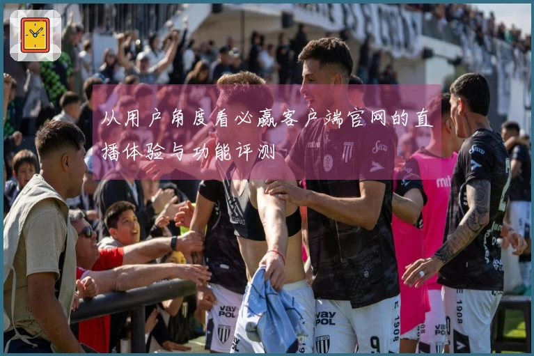 从用户角度看必赢客户端官网的直播体验与功能评测