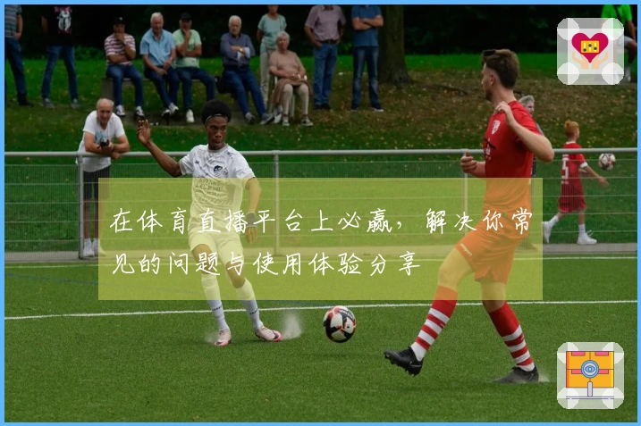 在体育直播平台上必赢，解决你常见的问题与使用体验分享