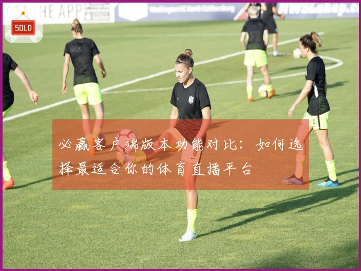 必赢客户端版本功能对比：如何选择最适合你的体育直播平台