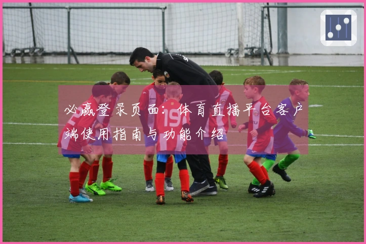 必赢登录页面：体育直播平台客户端使用指南与功能介绍