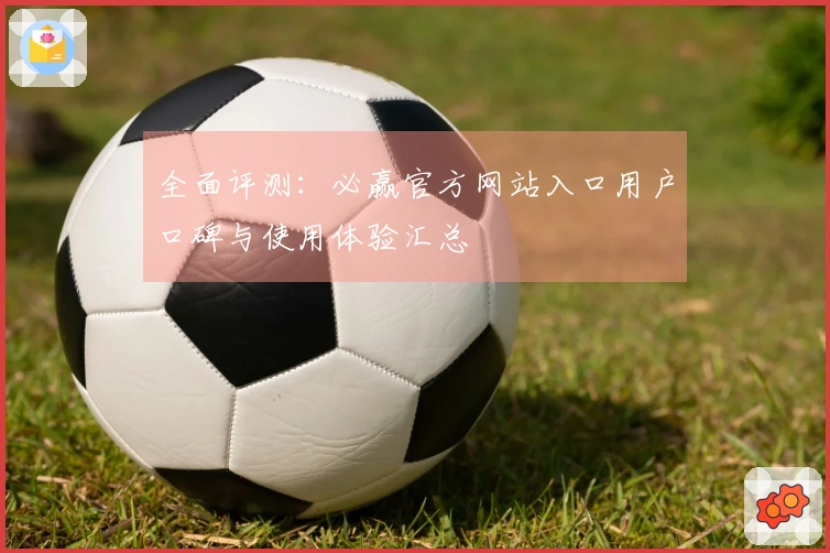 全面评测：必赢官方网站入口用户口碑与使用体验汇总