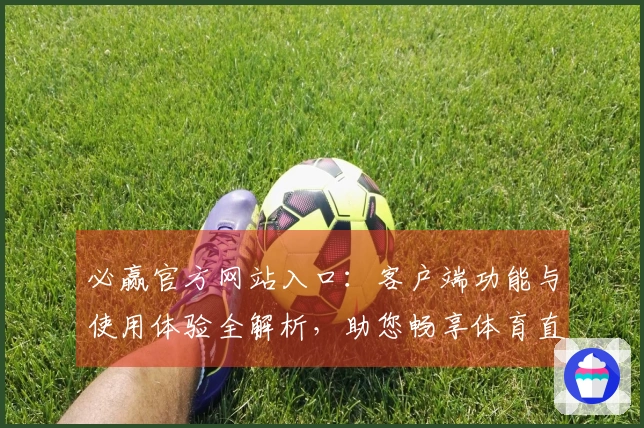 必赢官方网站入口：客户端功能与使用体验全解析，助您畅享体育直播盛宴
